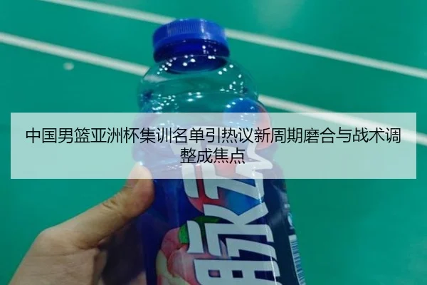 中国男篮亚洲杯集训名单引热议新周期磨合与战术调整成焦点
