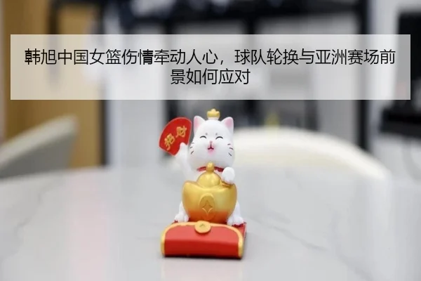 韩旭中国女篮伤情牵动人心，球队轮换与亚洲赛场前景如何应对 | MAIQIU
